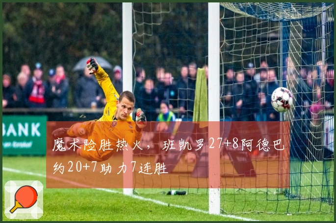 魔术险胜热火，班凯罗27+8阿德巴约20+7助力7连胜