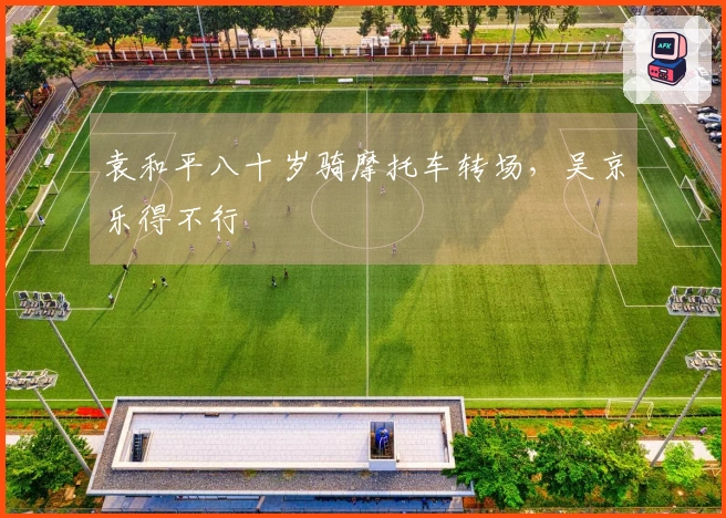 袁和平八十岁骑摩托车转场，吴京乐得不行