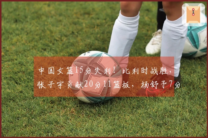 中国女篮15分失利！比利时战胜，张子宇贡献20分11篮板，杨舒予7分