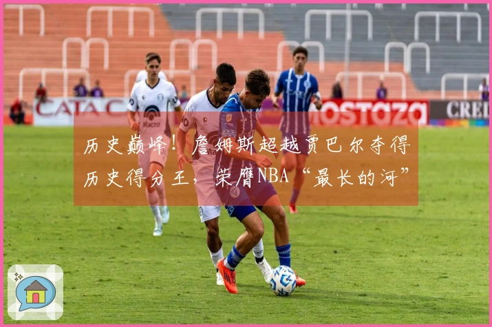 历史巅峰！詹姆斯超越贾巴尔夺得历史得分王，荣膺NBA“最长的河”称号