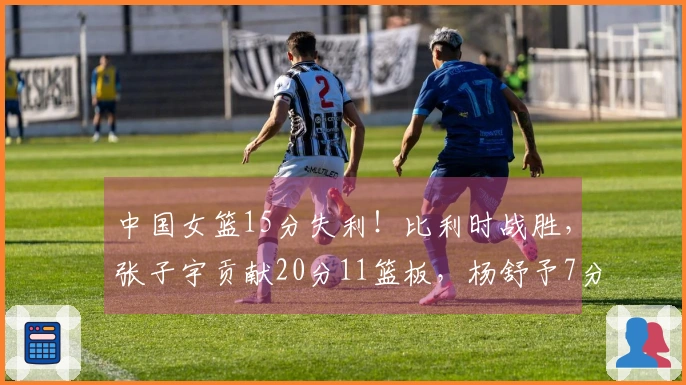 中国女篮15分失利！比利时战胜，张子宇贡献20分11篮板，杨舒予7分
