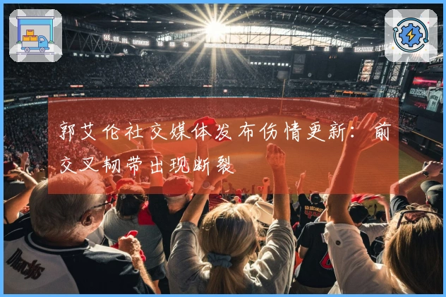 郭艾伦社交媒体发布伤情更新：前交叉韧带出现断裂