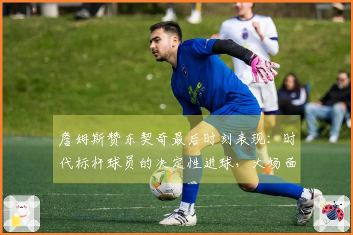 詹姆斯赞东契奇最后时刻表现：时代标杆球员的决定性进球，大场面王者