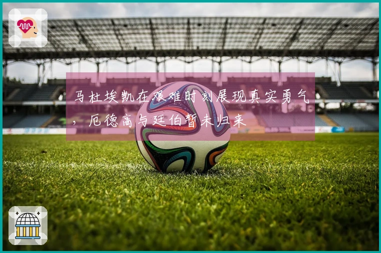 马杜埃凯在艰难时刻展现真实勇气，厄德高与廷伯暂未归来