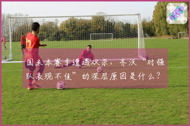 国米本赛季遭遇双杀，齐沃“对强队表现不佳”的深层原因是什么？