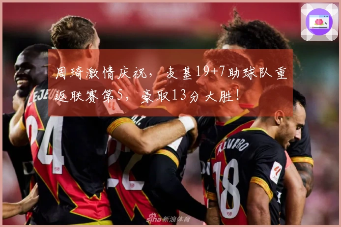 周琦激情庆祝，麦基19+7助球队重返联赛第5，豪取13分大胜！