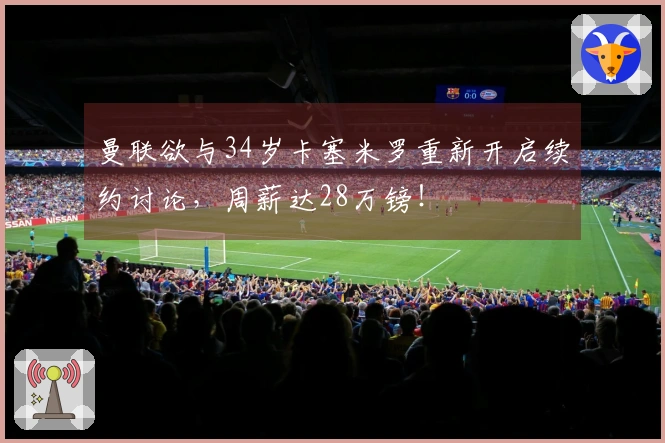 曼联欲与34岁卡塞米罗重新开启续约讨论，周薪达28万镑！